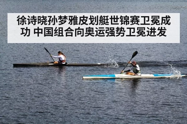 徐诗晓孙梦雅皮划艇世锦赛卫冕成功 中国组合向奥运强势卫冕进发